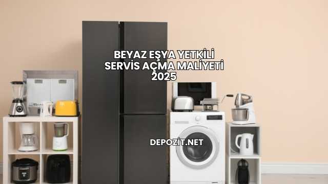 Beyaz Eşya Yetkili Servis Açma Maliyeti 2025