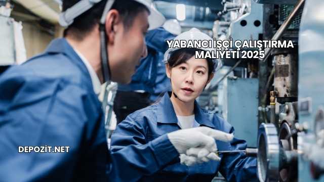 Yabancı İşçi Çalıştırma Maliyeti 2025