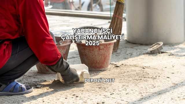 Yabancı İşçi Çalıştırma Maliyeti 2025