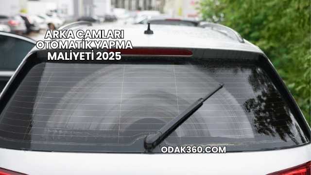 Arka Camları Otomatik Yapma Maliyeti 2025